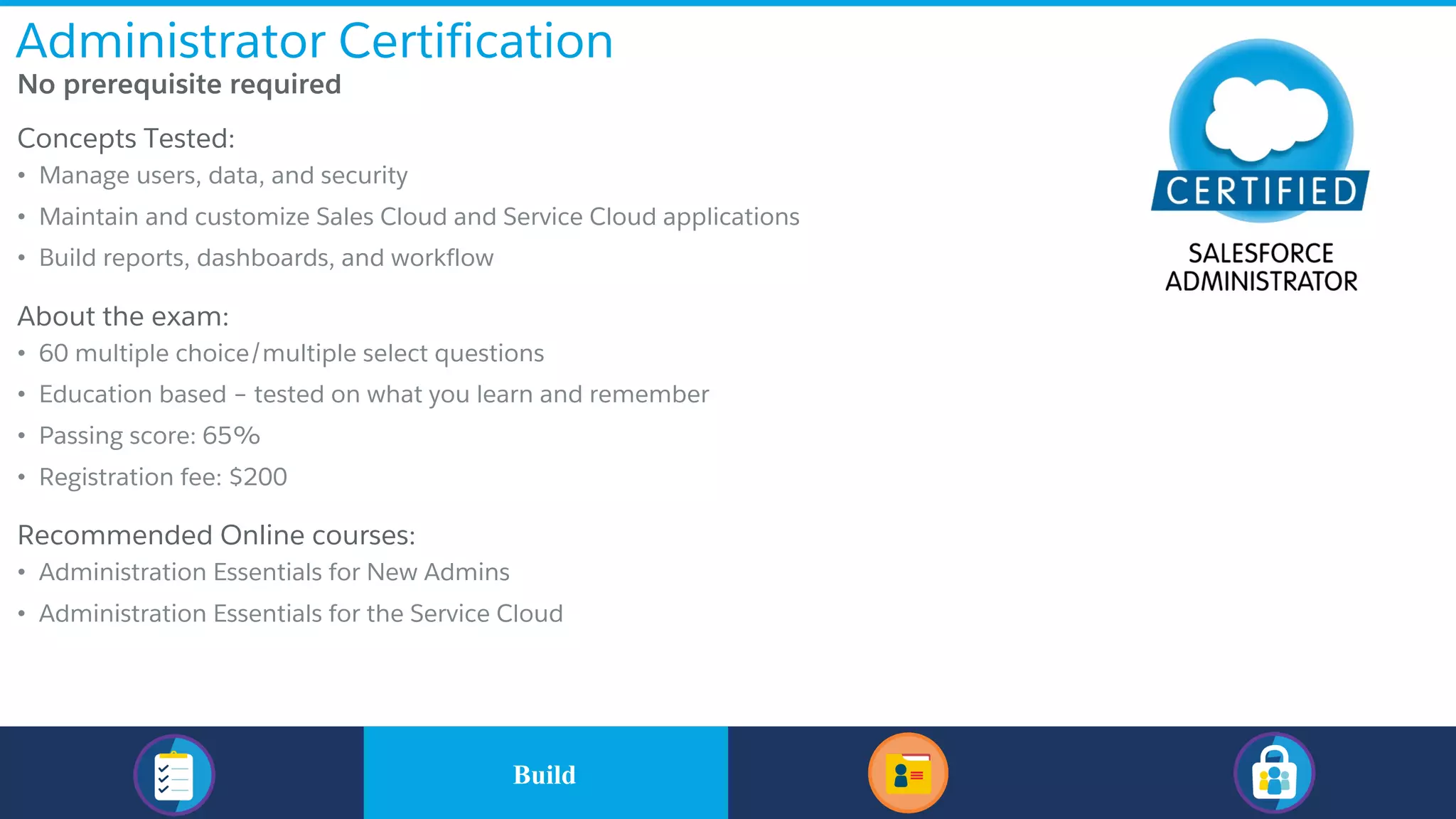 Administrator Certification
​No prerequisite required
​Concepts Tested:
• Manage users, data, and security
• Maintain and customize Sales Cloud and Service Cloud applications
• Build reports, dashboards, and workflow
​About the exam:
• 60 multiple choice/multiple select questions
• Education based – tested on what you learn and remember
• Passing score: 65%
• Registration fee: $200
​Recommended Online courses:
• Administration Essentials for New Admins
• Administration Essentials for the Service Cloud
​BuildBuild
 