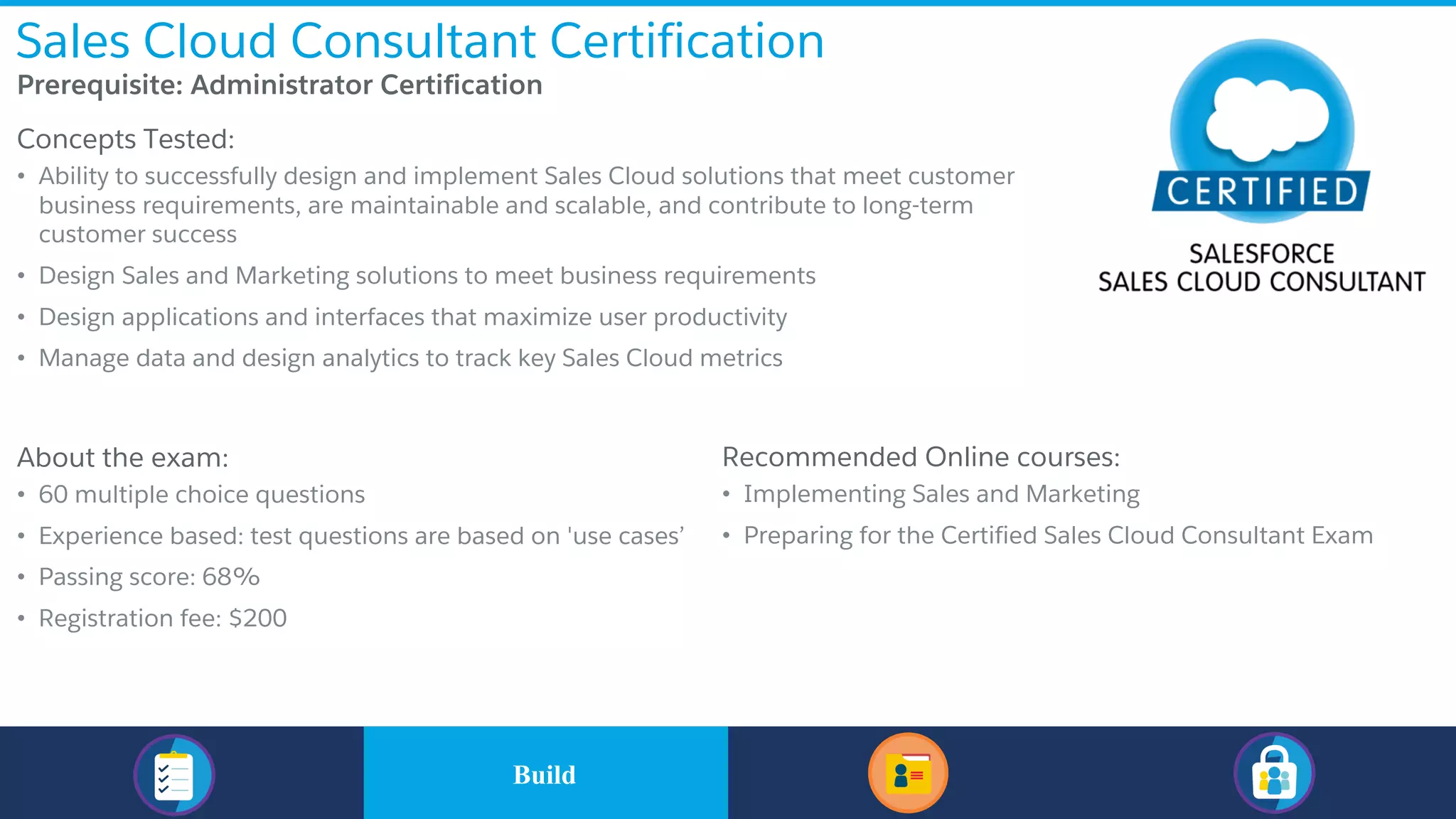 Sales Cloud Consultant Certification
​Prerequisite: Administrator Certification
​Concepts Tested:
• Ability to successfully design and implement Sales Cloud solutions that meet customer
business requirements, are maintainable and scalable, and contribute to long-term
customer success
• Design Sales and Marketing solutions to meet business requirements
• Design applications and interfaces that maximize user productivity
• Manage data and design analytics to track key Sales Cloud metrics
​About the exam:
• 60 multiple choice questions
• Experience based: test questions are based on 'use cases’
• Passing score: 68%
• Registration fee: $200
Recommended Online courses:
• Implementing Sales and Marketing
• Preparing for the Certified Sales Cloud Consultant Exam
​BuildBuild
 