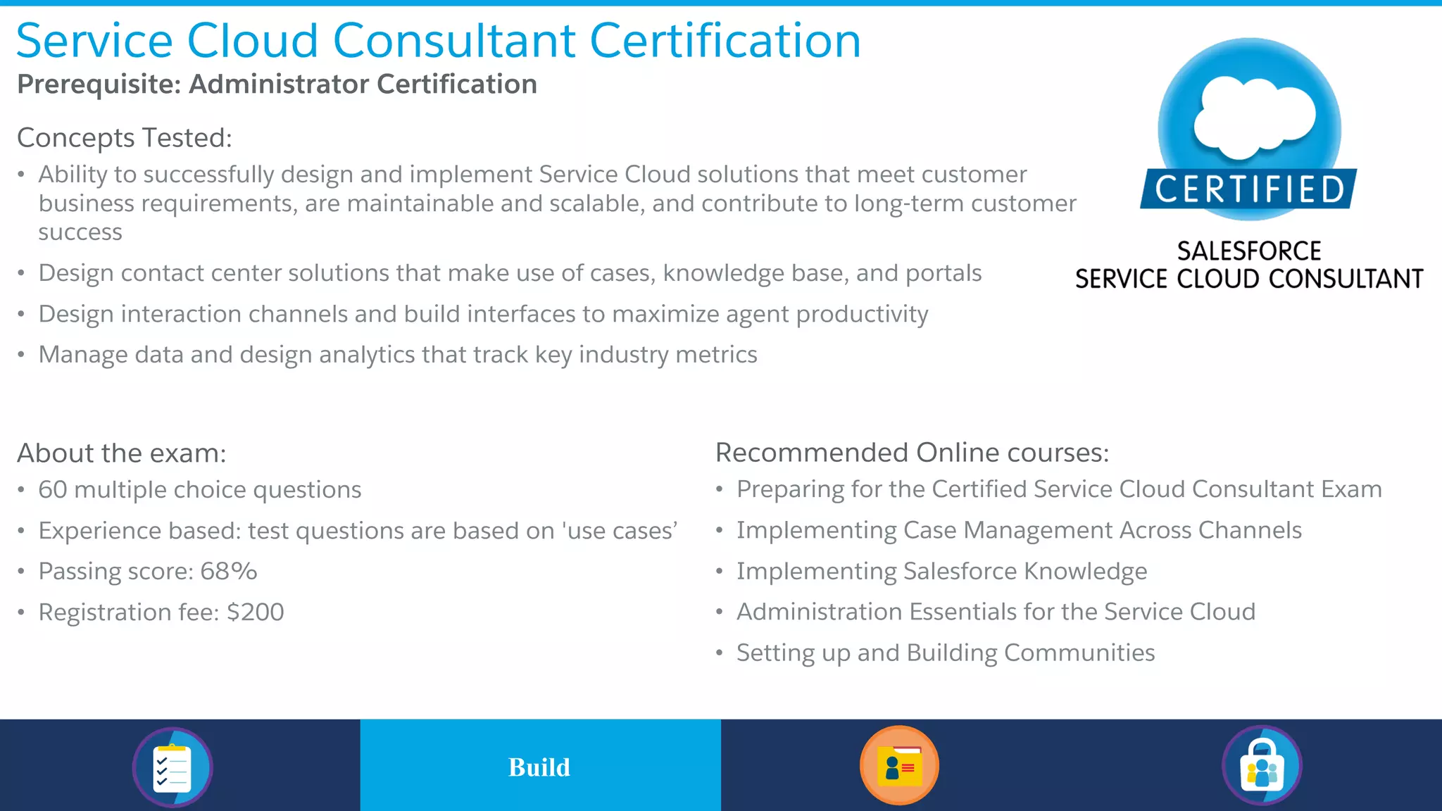 Service Cloud Consultant Certification
​Prerequisite: Administrator Certification
​Concepts Tested:
• Ability to successfully design and implement Service Cloud solutions that meet customer
business requirements, are maintainable and scalable, and contribute to long-term customer
success
• Design contact center solutions that make use of cases, knowledge base, and portals
• Design interaction channels and build interfaces to maximize agent productivity
• Manage data and design analytics that track key industry metrics
​About the exam:
• 60 multiple choice questions
• Experience based: test questions are based on 'use cases’
• Passing score: 68%
• Registration fee: $200
Recommended Online courses:
• Preparing for the Certified Service Cloud Consultant Exam
• Implementing Case Management Across Channels
• Implementing Salesforce Knowledge
• Administration Essentials for the Service Cloud
• Setting up and Building Communities
​BuildBuild
 