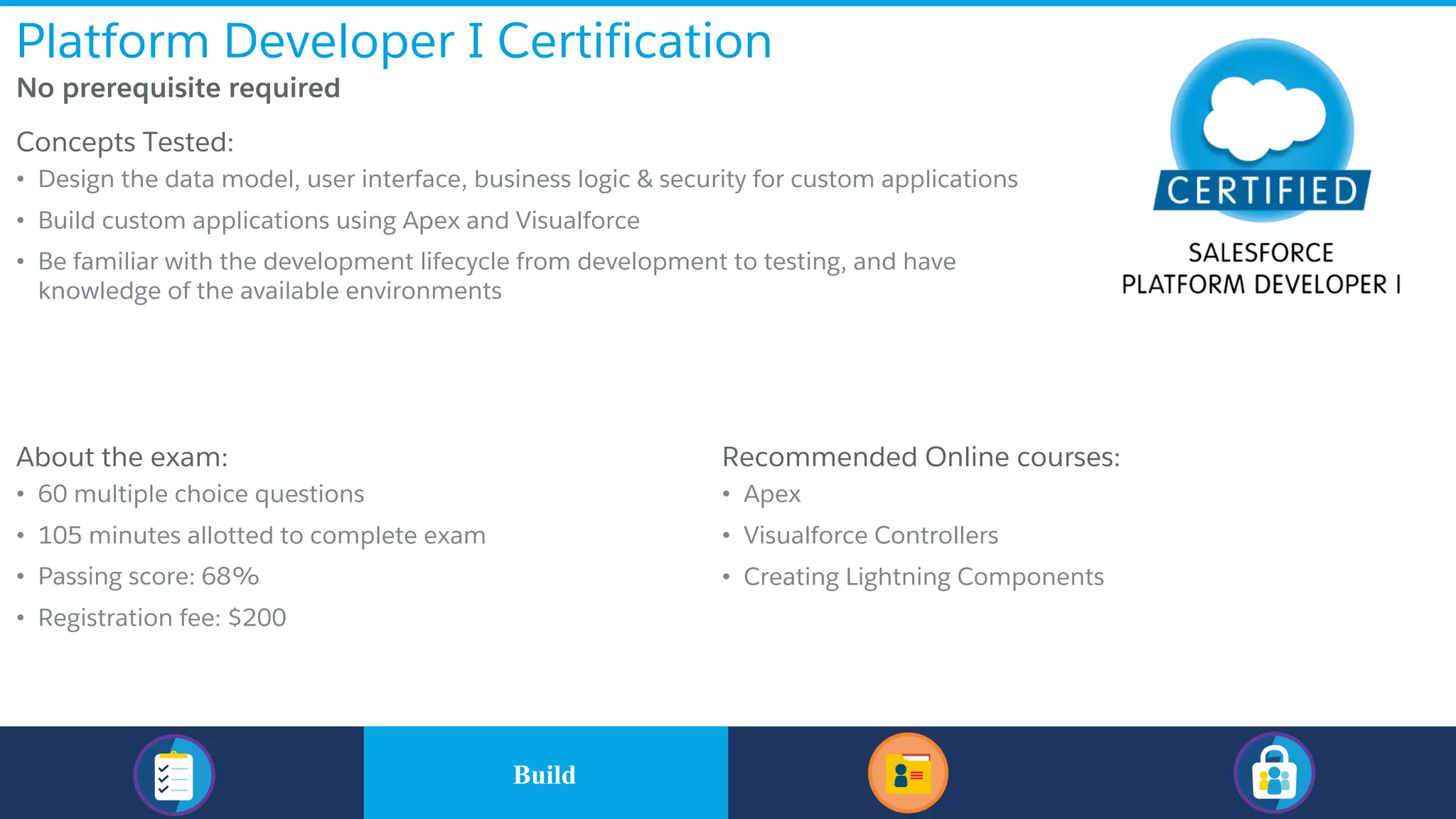 Platform Developer I Certification
​No prerequisite required
​Concepts Tested:
• Design the data model, user interface, business logic & security for custom applications
• Build custom applications using Apex and Visualforce
• Be familiar with the development lifecycle from development to testing, and have
knowledge of the available environments
​About the exam:
• 60 multiple choice questions
• 105 minutes allotted to complete exam
• Passing score: 68%
• Registration fee: $200
​Recommended Online courses:
• Apex
• Visualforce Controllers
• Creating Lightning Components
​BuildBuild
 