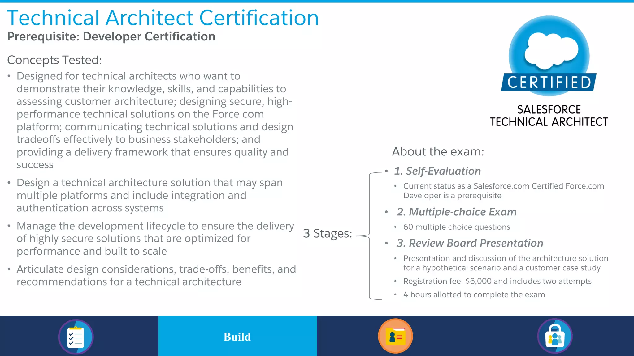 Technical Architect Certification
​Prerequisite: Developer Certification
​Concepts Tested:
• Designed for technical architects who want to
demonstrate their knowledge, skills, and capabilities to
assessing customer architecture; designing secure, high-
performance technical solutions on the Force.com
platform; communicating technical solutions and design
tradeoffs effectively to business stakeholders; and
providing a delivery framework that ensures quality and
success
• Design a technical architecture solution that may span
multiple platforms and include integration and
authentication across systems
• Manage the development lifecycle to ensure the delivery
of highly secure solutions that are optimized for
performance and built to scale
• Articulate design considerations, trade-offs, benefits, and
recommendations for a technical architecture
About the exam:
• 1. Self-Evaluation
• Current status as a Salesforce.com Certified Force.com
Developer is a prerequisite
• 2. Multiple-choice Exam
• 60 multiple choice questions
• 3. Review Board Presentation
• Presentation and discussion of the architecture solution
for a hypothetical scenario and a customer case study
• Registration fee: $6,000 and includes two attempts
• 4 hours allotted to complete the exam
3 Stages:
​BuildBuild
 