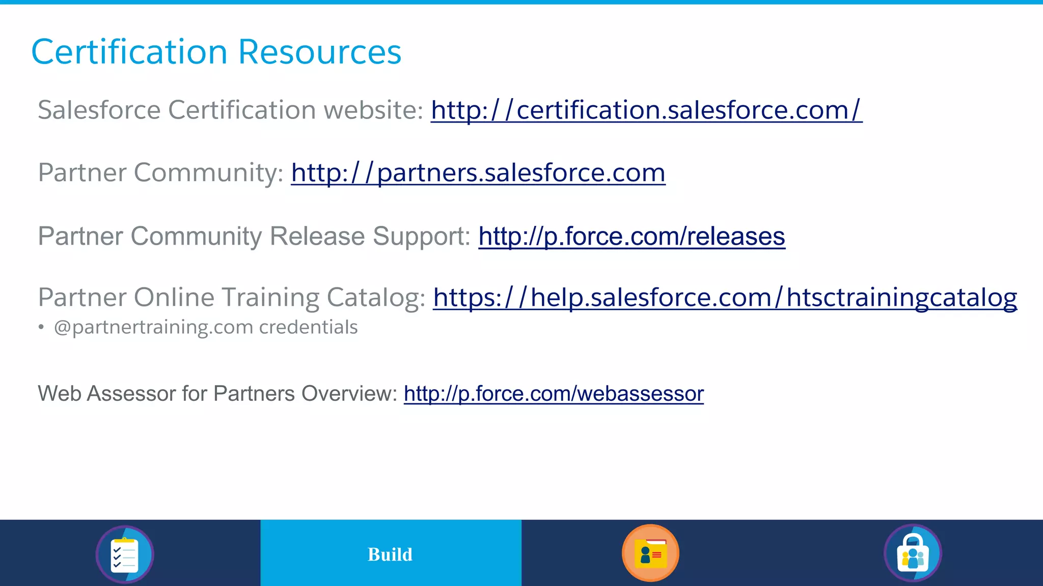 Certification Resources
​Salesforce Certification website: http://certification.salesforce.com/
​Partner Community: http://partners.salesforce.com
​Partner Community Release Support: http://p.force.com/releases
​Partner Online Training Catalog: https://help.salesforce.com/htsctrainingcatalog
• @partnertraining.com credentials
Web Assessor for Partners Overview: http://p.force.com/webassessor
​BuildBuild
 