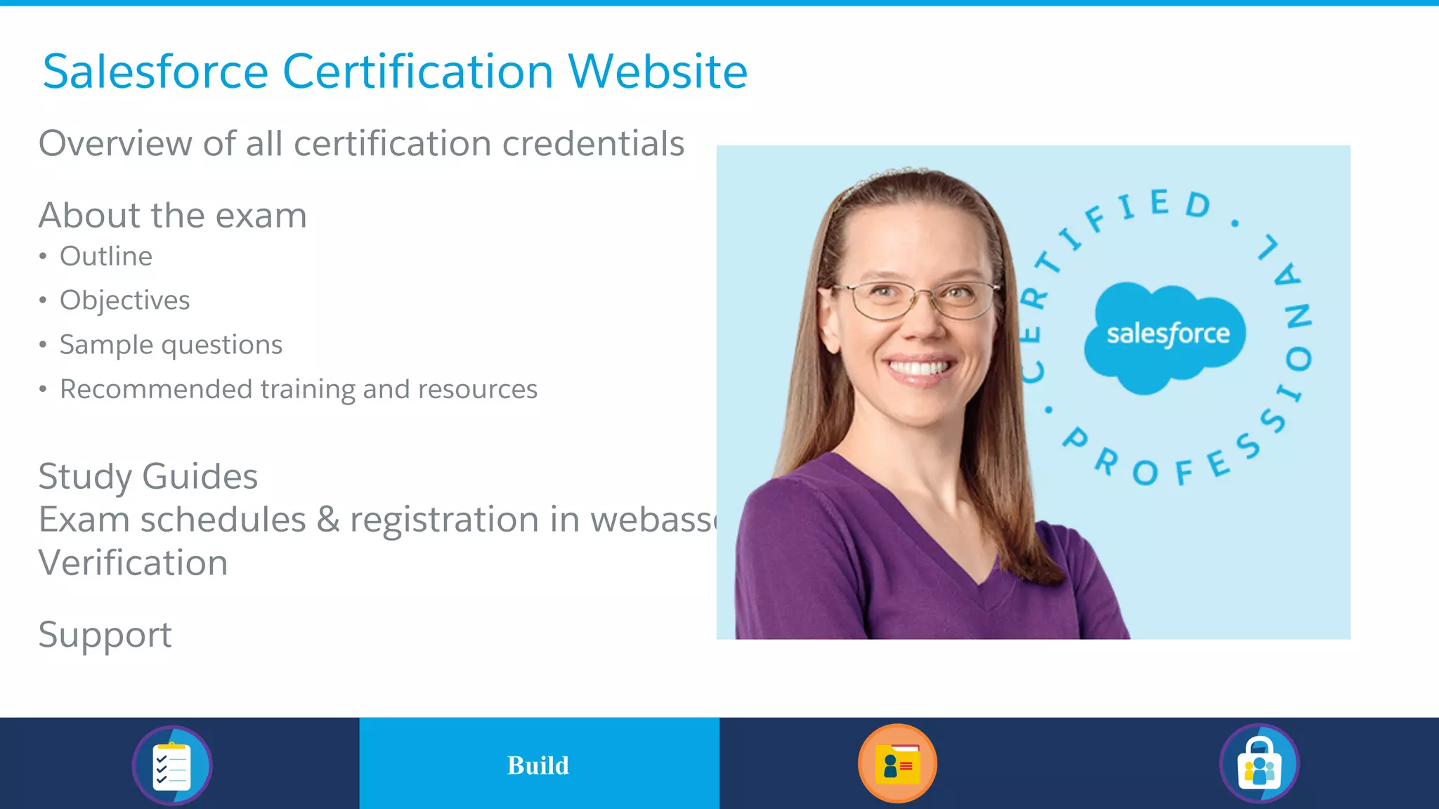 Salesforce Certification Website
​Overview of all certification credentials
​About the exam
• Outline
• Objectives
• Sample questions
• Recommended training and resources
​Study Guides
​Exam schedules & registration in webassessor
​Verification
​Support
​BuildBuild
 