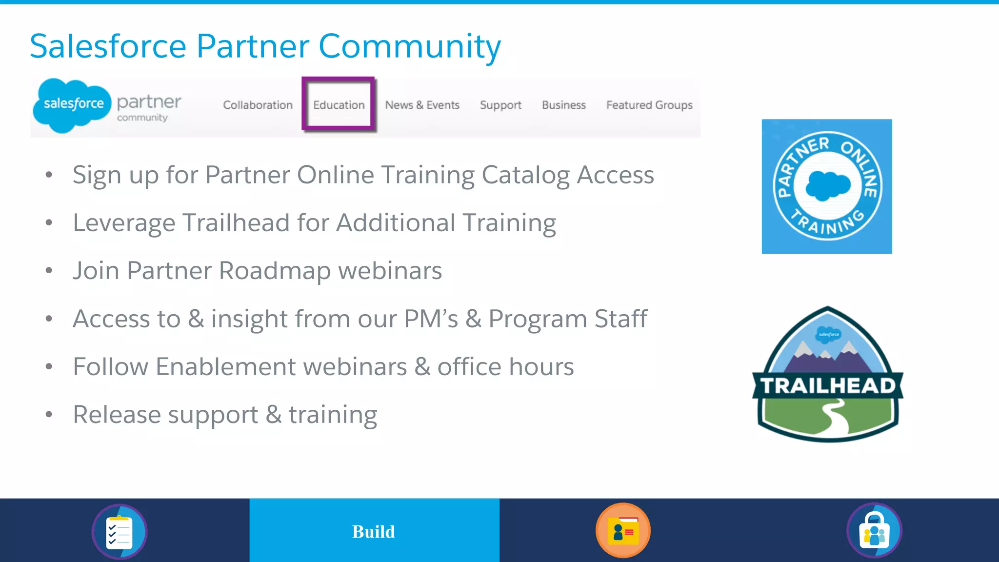 Salesforce Partner Community
• Sign up for Partner Online Training Catalog Access
• Leverage Trailhead for Additional Training
• Join Partner Roadmap webinars
• Access to & insight from our PM’s & Program Staff
• Follow Enablement webinars & office hours
• Release support & training
​BuildBuild
 