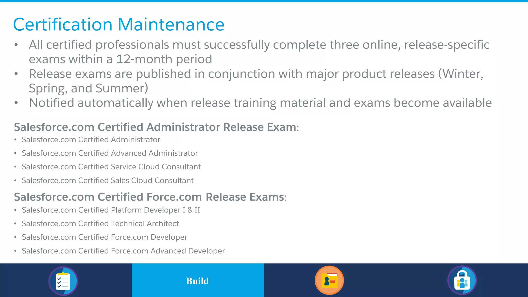 Certification Maintenance
• All certified professionals must successfully complete three online, release-specific
exams within a 12-month period
• Release exams are published in conjunction with major product releases (Winter,
Spring, and Summer)
• Notified automatically when release training material and exams become available
​Salesforce.com Certified Administrator Release Exam:
• Salesforce.com Certified Administrator
• Salesforce.com Certified Advanced Administrator
• Salesforce.com Certified Service Cloud Consultant
• Salesforce.com Certified Sales Cloud Consultant
​Salesforce.com Certified Force.com Release Exams:
• Salesforce.com Certified Platform Developer I & II
• Salesforce.com Certified Technical Architect
• Salesforce.com Certified Force.com Developer
• Salesforce.com Certified Force.com Advanced Developer
​BuildBuild
 
