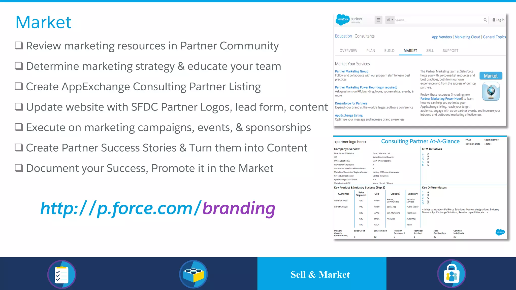 Market
q Review marketing resources in Partner Community
q Determine marketing strategy & educate your team
q Create AppExchange Consulting Partner Listing
q Update website with SFDC Partner Logos, lead form, content
q Execute on marketing campaigns, events, & sponsorships
q Create Partner Success Stories & Turn them into Content
q Document your Success, Promote it in the Market
http://p.force.com/branding
Sell & Market
 