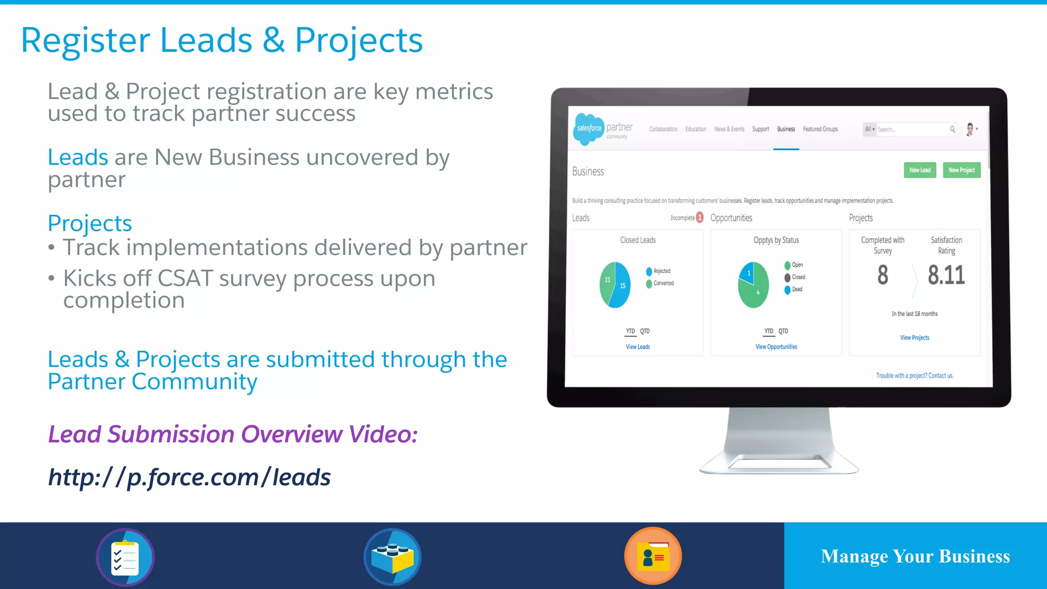 Register Leads & Projects
​Lead & Project registration are key metrics
used to track partner success
​Leads are New Business uncovered by
partner
​Projects
• Track implementations delivered by partner
• Kicks off CSAT survey process upon
completion
​Leads & Projects are submitted through the
Partner Community
Lead Submission Overview Video:
http://p.force.com/leads
Manage Your Business
 