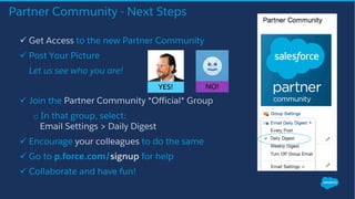 Partner Community - Next Steps
ü Get Access to the new Partner Community
ü Post Your Picture
Let us see who you are!
ü Join the Partner Community *Official* Group
o In that group, select:
Email Settings > Daily Digest
ü Encourage your colleagues to do the same
ü Go to p.force.com/signup for help
ü Collaborate and have fun!
NO!YES!
 