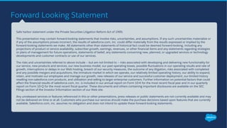 Forward Looking Statement
​Safe harbor statement under the Private Securities Litigation Reform Act of 1995:
​This presentation may contain forward-looking statements that involve risks, uncertainties, and assumptions. If any such uncertainties materialize or
if any of the assumptions proves incorrect, the results of salesforce.com, inc. could differ materially from the results expressed or implied by the
forward-looking statements we make. All statements other than statements of historical fact could be deemed forward-looking, including any
projections of product or service availability, subscriber growth, earnings, revenues, or other financial items and any statements regarding strategies
or plans of management for future operations, statements of belief, any statements concerning new, planned, or upgraded services or technology
developments and customer contracts or use of our services.
​The risks and uncertainties referred to above include – but are not limited to – risks associated with developing and delivering new functionality for
our service, new products and services, our new business model, our past operating losses, possible fluctuations in our operating results and rate of
growth, interruptions or delays in our Web hosting, breach of our security measures, the outcome of any litigation, risks associated with completed
and any possible mergers and acquisitions, the immature market in which we operate, our relatively limited operating history, our ability to expand,
retain, and motivate our employees and manage our growth, new releases of our service and successful customer deployment, our limited history
reselling non-salesforce.com products, and utilization and selling to larger enterprise customers. Further information on potential factors that could
affect the financial results of salesforce.com, inc. is included in our annual report on Form 10-K for the most recent fiscal year and in our quarterly
report on Form 10-Q for the most recent fiscal quarter. These documents and others containing important disclosures are available on the SEC
Filings section of the Investor Information section of our Web site.
​Any unreleased services or features referenced in this or other presentations, press releases or public statements are not currently available and may
not be delivered on time or at all. Customers who purchase our services should make the purchase decisions based upon features that are currently
available. Salesforce.com, inc. assumes no obligation and does not intend to update these forward-looking statements.
 