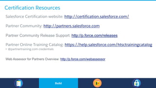 Certification Resources
​Salesforce Certification website: http://certification.salesforce.com/
​Partner Community: http://partners.salesforce.com
​Partner Community Release Support: http://p.force.com/releases
​Partner Online Training Catalog: https://help.salesforce.com/htsctrainingcatalog
• @partnertraining.com credentials
Web Assessor for Partners Overview: http://p.force.com/webassessor
​BuildBuild
 