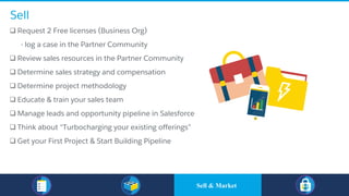 Sell
q Request 2 Free licenses (Business Org)
​ - log a case in the Partner Community
q Review sales resources in the Partner Community
q Determine sales strategy and compensation
q Determine project methodology
q Educate & train your sales team
q Manage leads and opportunity pipeline in Salesforce
q Think about “Turbocharging your existing offerings”
q Get your First Project & Start Building Pipeline
Sell & Market
 