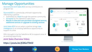 Manage Opportunities
​Sourced and Joint Sales ACV are key contributors to
program tier
​Sourced ACV is a previously unknown opportunity
referred by a partner
• Submitted as a lead through the partner community
• Accepted by the Salesforce sales team
• Results in new end user purchase of original services,
additional services or upgrade to existing services
Joint Sales ACV occurs when a partner brings new
intelligence to an existing Salesforce opportunity to
support its close
OR is brought in by the Salesforce AE to support close of
an existing opportunity
Joint Sales Overview Video:
https://youtu.be/fCBGz7TkKII
Manage Your Business
 