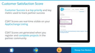 Customer Satisfaction Score
​Customer Success is a top priority and key
metric used to track partner success
​CSAT Scores are real-time visible on your
AppExchange Listing
​CSAT Scores are generated when you
register and complete projects in the
partner community
Manage Your Business
 