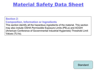 Section 2: Composition, Information or Ingredients This section identify all the hazardous ingredients of the material. This section may also include OSHA Permissible Exposure Limits (PELs) and ACGIH (American Conference of Governmental Industrial Hygienists) Threshold Limit Values (TLVs). Material Safety Data Sheet Standard 