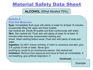 ALCOHOL  (Ethyl Alcohol 70%) Example Section 4: First Aid Measures Eyes:  Immediately flush eyes with plenty of water for at least 15 minutes, occasionally lifting the upper and lower eyelids. Get medical aid. Gently lift eyelids and flush continuously with water. Skin:  Get medical aid. Flush skin with plenty of water for at least 15 minutes while removing contaminated clothing and shoes. Wash clothing before reuse. Flush skin with plenty of soap and water. Ingestion:  Do NOT induce vomiting. If victim is conscious and alert, give 2-4 cupfuls of milk or water. Never give anything by mouth to an unconscious person. Get medical aid. Inhalation:  Remove from exposure and move to fresh air immediately. If not breathing, give artificial respiration. If Continued Material Safety Data Sheet 