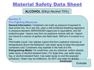 ALCOHOL  (Ethyl Alcohol 70%) Example Section 5: Fire-Fighting Measures General Information:  Containers can build up pressure if exposed to heat and/or fire. As in any fire, wear a self-contained breathing apparatus in pressure-demand, MSHA/NIOSH (approved or equivalent), and full protective gear. Vapors may form an explosive mixture with air. Vapors can travel to a source of ignition and flash back. Will burn if involved in a fire. Flammable Liquid. Can release vapors that form explosive mixtures at temperatures above the flashpoint. Use water spray to keep fire-exposed containers cool. Containers may explode in the heat of a fire. Extinguishing Media:  For small fires, use dry chemical, carbon dioxide, water spray or alcohol-resistant foam. For large fires, use water spray, fog, or alcohol-resistant foam. Use water spray to cool fire-exposed containers. Water may be ineffective. Do NOT use water jet directly. Continued Material Safety Data Sheet 