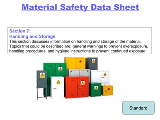 Section 7: Handling and Storage This section discusses information on handling and storage of the material. Topics that could be described are: general warnings to prevent overexposure, handling procedures, and hygiene instructions to prevent continued exposure. Standard Material Safety Data Sheet 
