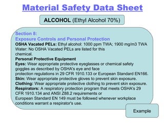ALCOHOL  (Ethyl Alcohol 70%) Example Section 8: Exposure Controls and Personal Protection OSHA Vacated PELs:  Ethyl alcohol: 1000 ppm TWA; 1900 mg/m3 TWA Water: No OSHA Vacated PELs are listed for this chemical. Personal Protective Equipment Eyes:  Wear appropriate protective eyeglasses or chemical safety goggles as described by OSHA's eye and face protection regulations in 29 CFR 1910.133 or European Standard EN166. Skin:  Wear appropriate protective gloves to prevent skin exposure. Clothing:  Wear appropriate protective clothing to prevent skin exposure. Respirators:  A respiratory protection program that meets OSHA's 29 CFR 1910.134 and ANSI Z88.2 requirements or European Standard EN 149 must be followed whenever workplace conditions warrant a respirator's use. Material Safety Data Sheet 