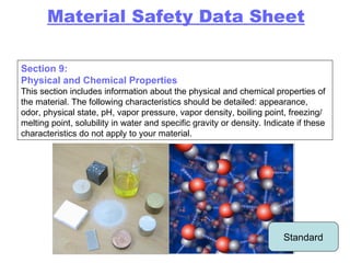 Section 9: Physical and Chemical Properties This section includes information about the physical and chemical properties of the material. The following characteristics should be detailed: appearance, odor, physical state, pH, vapor pressure, vapor density, boiling point, freezing/melting point, solubility in water and specific gravity or density. Indicate if these characteristics do not apply to your material. Material Safety Data Sheet Standard 