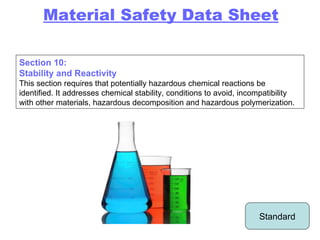 Standard Material Safety Data Sheet Section 10: Stability and Reactivity This section requires that potentially hazardous chemical reactions be identified. It addresses chemical stability, conditions to avoid, incompatibility with other materials, hazardous decomposition and hazardous polymerization. 