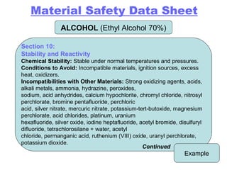 ALCOHOL  (Ethyl Alcohol 70%) Example Section 10: Stability and Reactivity Chemical Stability:  Stable under normal temperatures and pressures. Conditions to Avoid:  Incompatible materials, ignition sources, excess heat, oxidizers. Incompatibilities with Other Materials:  Strong oxidizing agents, acids, alkali metals, ammonia, hydrazine, peroxides, sodium, acid anhydrides, calcium hypochlorite, chromyl chloride, nitrosyl perchlorate, bromine pentafluoride, perchloric acid, silver nitrate, mercuric nitrate, potassium-tert-butoxide, magnesium perchlorate, acid chlorides, platinum, uranium hexafluoride, silver oxide, iodine heptafluoride, acetyl bromide, disulfuryl difluoride, tetrachlorosilane + water, acetyl chloride, permanganic acid, ruthenium (VIII) oxide, uranyl perchlorate, potassium dioxide. Continued Material Safety Data Sheet 