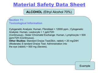 ALCOHOL  (Ethyl Alcohol 70%) Example Section 11: Toxicological Information Cytogenetic Analysis: Human, Fibroblast = 12000 ppm.; Cytogenetic Analysis: Human, Leukocyte = 1 pph/72H (Continuous).; Sister Chromatid Exchange: Human, Lymphocyte = 500 ppm/72H (Continuous). Other Studies:  Standard Draize Test(Skin, rabbit) = 20 mg/24H (Moderate) S tandard Draize Test: Administration into the eye (rabbit) = 500 mg (Severe). Material Safety Data Sheet 