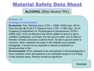 ALCOHOL  (Ethyl Alcohol 70%) Example Section 12: Ecological Information   Ecotoxicity:  Fish: Rainbow trout: LC50 = 12900-15300 mg/L; 96 Hr; Flow-through @ 24-24.3°C Rainbow trout: LC50 =11200 mg/L; 24 Hr; Fingerling (Unspecified) ria: Phytobacterium phosphoreum: EC50 = 34900 mg/L; 5-30 min;Microtox test When spilled on land it is apt to volatilize, biodegrade, and leach into the ground water, but no data on therates of these processes could be found. Its fate in ground water is unknown. When released into water it will volatilize and probably biodegrade. It would not be expected to adsorb to sediment or bioconcentrate in fish. Environmental:  When released to the atmosphere it will photodegrade in hours (polluted urban atmosphere) to an estimated range of 4 to 6 days in less polluted areas. Rainout should be significant. Material Safety Data Sheet 