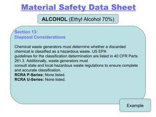 ALCOHOL  (Ethyl Alcohol 70%) Example Section 13: Disposal Considerations   Chemical waste generators must determine whether a discarded chemical is classified as a hazardous waste. US EPA guidelines for the classification determination are listed in 40 CFR Parts 261.3. Additionally, waste generators must consult state and local hazardous waste regulations to ensure complete and accurate classification. RCRA P-Series:  None listed. RCRA U-Series:  None listed. Material Safety Data Sheet 