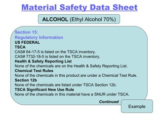 ALCOHOL  (Ethyl Alcohol 70%) Example Section 15: Regulatory Information US FEDERAL TSCA CAS# 64-17-5 is listed on the TSCA inventory. CAS# 7732-18-5 is listed on the TSCA inventory. Health & Safety Reporting List None of the chemicals are on the Health & Safety Reporting List. Chemical Test Rules None of the chemicals in this product are under a Chemical Test Rule. Section 12b None of the chemicals are listed under TSCA Section 12b. TSCA Significant New Use Rule None of the chemicals in this material have a SNUR under TSCA. Continued Material Safety Data Sheet 
