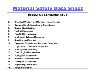 16 SECTION STANDARD MSDS Chemical Product and Company Identification Composition, Information or Ingredients Hazard Identification First Aid Measures Fire-Fighting Measures Accidental Release Measures Handling and Storage Exposure Controls and Personal Protection Physical and Chemical Properties Stability and Reactivity Toxicological Information Ecological Information Disposal Considerations Transport Information Regulatory Information Other Information Material Safety Data Sheet 