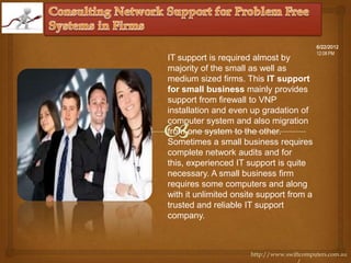 6/22/2012
                                           12:08 PM
IT support is required almost by
majority of the small as well as
medium sized firms. This IT support
for small business mainly provides
support from firewall to VNP
installation and even up gradation of
computer system and also migration
from one system to the other.
Sometimes a small business requires
complete network audits and for
this, experienced IT support is quite
necessary. A small business firm
requires some computers and along
with it unlimited onsite support from a
trusted and reliable IT support
company.



                      http://www.swiftcomputers.com.au
 