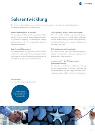 Salesentwicklung
Der Vertrieb ist das wichtigste Instrument eines Unternehmens, um die eigene Strategie am Markt umzusetzen.
In folgenden Themen bieten wir Unterstützung:


Chancenmanagement im Vertrieb                                 Projektgeschäft versus „Run-Rate Business“
Wir unterstützen Sie dabei, Ihre Verkaufsprojekte nach ob-    Wir beraten Sie bei der Differenzierung von Routinege-
jektiven Kriterien mit einer Abschlusswahrscheinlichkeit      schäft und Projektgeschäft, bei der Erstellung von Erfolgs-
zu bewerten und rechtzeitig auf Schwierigkeiten aufmerk-      kriterien und Rahmenbedingungen für beide Geschäftsar-
sam zu machen, um Ihre Vertriebsorganisation längerfris-      ten und empfehlen Ihnen die passenden Werkzeuge zur
tig planbar zu machen.                                        Realisierung Ihrer Pläne.


Key-Account Management                                        Differentiatoren aus Kundensicht
Wir helfen Ihnen bei der Identifikation Ihrer Top-Kunden      Wir unterstützen Sie dabei, Ihre Differenzierungsmerk-
und erstellen mit Ihnen Key-Account Strategien. Wir be-       male klar herauszuarbeiten und Ihre Vertriebsprozesse auf
raten Sie beim Aufbau, bei der Umstrukturierung oder bei      diese Merkmale hin zu optimieren.
der Optimierung Ihrer Key-Account-Organisation.
                                                              „Imagineering“ - das Antizipieren von
                                                              Kundenbedürfnissen
                                                              Wir helfen Ihnen, die Kunden- und Serviceorientierung
                                                              Ihrer Vertriebsorganisation zu verbessern, indem wir Ihre
                                                              Vertriebsmitarbeiter mit dem nötigen fachlichen Hand-
                                                              werkszeug ausrüsten und Know-how zum Thema aufbauen.



Praxisbeispiele
www.coverdale.at/kunden/praxisbeispiele




       Neuaufstellung
   eines salesgetriebenen
      Dienstleistungs-
       unternehmens




                                                                                                                            11
 