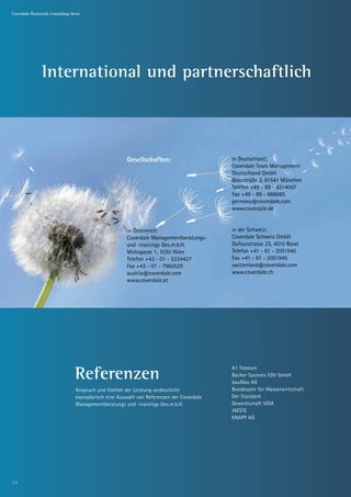 Coverdale Österreich Consulting News




               International und partnerschaftlich



                                                       Gesellschaften:                    in Deutschland:
                                                                                          Coverdale Team Management
                                                                                          Deutschland GmbH
                                                                                          Boosstraße 3, 81541 München
                                                                                          Telefon +49 - 89 - 6514007
                                                                                          Fax +49 - 89 - 668685
                                                                                          germany@coverdale.com
                                                                                          www.coverdale.de


                                                       in Österreich:                     in der Schweiz:
                                                       Coverdale Managementberatungs-     Coverdale Schweiz GmbH
                                                       und -trainings Ges.m.b.H.          Dufourstrasse 25, 4010 Basel
                                                       Mohsgasse 1, 1030 Wien             Telefon +41 - 61 - 2051940
                                                       Telefon +43 - 01 - 5334427         Fax +41 - 61 - 2051945
                                                       Fax +43 - 01 - 7960529             switzerland@coverdale.com
                                                       austria@coverdale.com              www.coverdale.ch
                                                       www.coverdale.at




                                 Referenzen
                                                                                          A1 Telekom
                                                                                          Bacher Systems EDV GmbH
                                                                                          bauMax AG
                                 Anspruch und Vielfalt der Leistung verdeutlicht          Bundesamt für Wasserwirtschaft
                                 exemplarisch eine Auswahl von Referenzen der Coverdale   Der Standard
                                 Managementberatungs und -trainings Ges.m.b.H.            Gewerkschaft VIDA
                                                                                          IAESTE
                                                                                          KNAPP AG




14
 