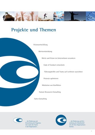 Projekte und Themen

                  Visionsentwicklung


                          Werteentwicklung


                                  Werte und Vision im Unternehmen verankern


                                    Code of Conduct entwickeln


                                     Führungskräfte und Teams auf Leitlinien ausrichten


                                    Prozesse optimieren


                                  Mediation von Konflikten


                           Human Ressource-Consulting


                   Sales-Consulting




      … die Förderung und                                            … die Förderung und Ent-
      Entwicklung der Organisa-                                      wicklung der Gesellschaft
      tion sowie der Teams                                           mit all ihren Organisations-
      in der Organisation …                                          formen.

                                                                                                    3
 