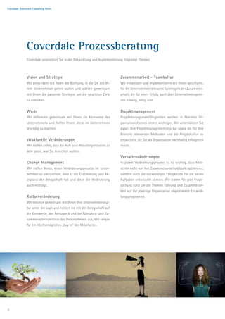 Coverdale Österreich Consulting News




               Coverdale Prozessberatung
               Coverdale unterstützt Sie in der Entwicklung und Implementierung folgender Themen:



               Vision und Strategie                                          Zusammenarbeit - Teamkultur
               Wir entwickeln mit Ihnen die Richtung, in die Sie mit Ih-     Wir entwickeln und implementieren mit Ihnen spezifische,
               rem Unternehmen gehen wollen und wählen gemeinsam             für Ihr Unternehmen relevante Spielregeln der Zusammen-
               mit Ihnen die passende Strategie, um die gesetzten Ziele      arbeit, die für einen Erfolg, auch über Unternehmensgren-
               zu erreichen.                                                 zen hinweg, nötig sind.


               Werte                                                         Projektmanagement
               Wir definieren gemeinsam mit Ihnen die Kernwerte des          Projektmanagementfähigkeiten werden in flexiblen Or-
               Unternehmens und helfen Ihnen, diese im Unternehmen           ganisationsformen immer wichtiger. Wir unterstützen Sie
               lebendig zu machen.                                           dabei, Ihre Projektmanagementstruktur sowie die für Ihre
                                                                             Branche relevanten Methoden und die Projektkultur zu
               strukturelle Veränderungen                                    entwickeln, die Sie als Organisation nachhaltig erfolgreich
               Wir stellen sicher, dass die Auf- und Ablauforganisation zu   macht.
               dem passt, was Sie erreichen wollen.
                                                                             Verhaltensänderungen
               Change Management                                             In jedem Veränderungsprozess ist es wichtig, dass Men-
               Wir helfen Ihnen, einen Veränderungsprozess im Unter-         schen nicht nur ihre Zusammenarbeitsabläufe optimieren,
               nehmen so umzusetzen, dass er die Zustimmung und Ak-          sondern auch die notwendigen Fähigkeiten für die neuen
               zeptanz der Belegschaft hat und diese die Veränderung         Aufgaben entwickeln können. Wir bieten für jede Frage-
               auch mitträgt.                                                stellung rund um die Themen Führung und Zusammenar-
                                                                             beit auf die jeweilige Organisation abgestimmte Entwick-
               Kulturveränderung                                             lungsprogramme.
               Wir nehmen gemeinsam mit Ihnen Ihre Unternehmenskul-
               tur unter die Lupe und richten sie mit der Belegschaft auf
               die Kernwerte, den Kernzweck und die Führungs- und Zu-
               sammenarbeitsleitlinie des Unternehmens aus. Wir sorgen
               für ein höchstmögliches „buy in“ der Mitarbeiter.




4
 