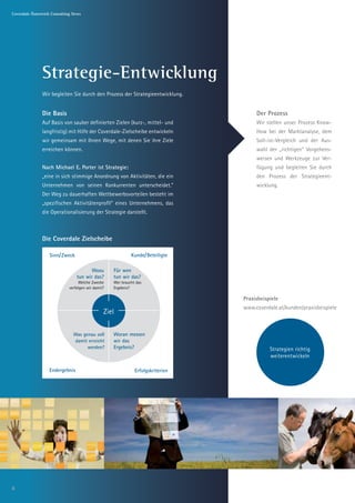 Coverdale Österreich Consulting News




               Strategie-Entwicklung
               Wir begleiten Sie durch den Prozess der Strategieentwicklung.


               Die Basis                                                                         Der Prozess
               Auf Basis von sauber definierten Zielen (kurz-, mittel- und                       Wir stellen unser Prozess Know-
               langfristig) mit Hilfe der Coverdale-Zielscheibe entwickeln                       How bei der Marktanalyse, dem
               wir gemeinsam mit Ihnen Wege, mit denen Sie ihre Ziele                            Soll-ist-Vergleich und der Aus-
               erreichen können.                                                    Weit hinten, hinter der „richtigen“ Vorgehens-
                                                                                                   wahl
                                                                                   den Wortbergen und
                                                                                                   weisen und Werkzeuge zur Ver-
                                                                                   so weiter und so fort
               Nach Michael E. Porter ist Strategie:                                             fügung und begleiten Sie durch
               „eine in sich stimmige Anordnung von Aktivitäten, die ein                         den Prozess der Strategieent-
               Unternehmen von seinen Konkurrenten unterscheidet.“                               wicklung.
               Der Weg zu dauerhaften Wettbewerbsvorteilen besteht im
               „spezifischen Aktivitätenprofil“ eines Unternehmens, das
               die Operationalisierung der Strategie darstellt.



               Die Coverdale Zielscheibe

                   Sinn/ Zweck                                Kunde/ Beteiligte

                                         Wozu        Für wen
                                  tun wir das?       tun wir das?
                                   Welche Zwecke     Wer braucht das
                              verfolgen wir damit?   Ergebnis?

                                                                                           Praxisbeispiele
                                                                                           www.coverdale.at/kunden/praxisbeispiele
                                                 Ziel

                                Was genau soll       Woran messen
                                damit erreicht       wir das
                                      werden?        Ergebnis?                                        Strategien richtig
                                                                                                      weiterentwickeln

                   Endergebnis                                  Erfolgskriterien




6
 