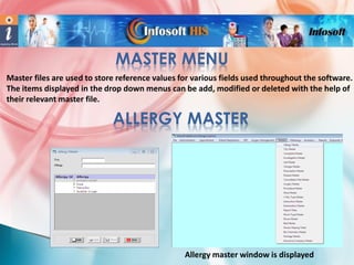 MASTER MENU
Master files are used to store reference values for various fields used throughout the software.
The items displayed in the drop down menus can be add, modified or deleted with the help of
their relevant master file.

ALLERGY MASTER

Allergy master window is displayed

 