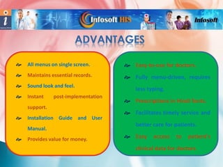 

All menus on single screen.

 Easy-to-use for doctors.



Maintains essential records.

 Fully menu-driven, requires



Sound look and feel.



Instant

post-implementation

support.


Installation Guide and User
Manual.



Provides value for money.

less typing.
 Prescriptions in Hindi fonts.
 Facilitates timely service and
better care for patients.
 Easy

access

to

patient's

clinical data for doctors.

 