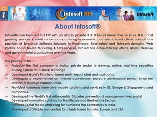 About Infosoft®
Infosoft® was founded in 1999 with an aim to provide R & D based innovative services. It is a fast
growing services & solutions company catering to domestic and international clients. Infosoft is a
provider of Enterprise Software Solutions in Healthcare, Real-estate and Telecom domains, Web
Portals, Social Media Marketing & SEO services. Infosoft has catered to top MNCs, NGOs, Defense
and governmental organizations over the years.
The journey so far :
 Probably the First company in Indian private sector to develop online, real time securities
trading system for a Stock Exchange.
 Developed World's First Java-based multi-lingual chat and mail portal.
 Developed & Implemented an Internet-cum-Intranet based E-Governance project in all the
districts of Madhya Pradesh, India.
 Provided numerous innovative mobile solutions and services to US, Europe & Singapore-based
companies.
 Developed the World’s first India-centric Diabetes prevention & management web portal
 Developed innovative solutions for Healthcare and Real-estate Sectors.
 Handled Social Media Marketing for numerous top companies in India.
 Developed profitable web portals for clients based in India, Europe and USA.

 