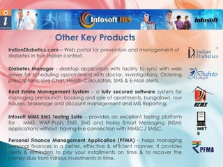 Other Key Products
IndianDiabetics.com – Web portal for prevention and management of
diabetes in true Indian context.
Diabetes Manager - desktop application with facility to sync with web
server for scheduling appointment with doctor, investigations, Ordering
prescriptions, Live Chat, Health Calculators, SMS & E-Mail alerts.
Real Estate Management System – a fully secured software system for
managing pre-launch, booking and sale of apartments, bungalows, row
houses, brokerage and discount management and MIS Reporting.
Infosoft MMS EMS Testing Suite – provides an excellent testing platform
for
MMS, WAP-Push, EMS, SMS and Nokia Smart Messaging (NSM)
applications without having live connection with MMSC / SMSC.
Personal Finance Management Application (PFMA) – helps managing
personal finances in a better, effective & efficient manner. It provides
alerts & reminders to pay your installments on time & to recover the
money due from various investments in time.

IMET
S

 