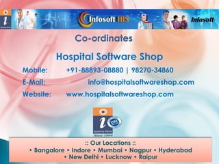 Co-ordinates

Hospital Software Shop
Mobile:
E-Mail:
Website:

+91-88893-08880 | 98270-34860
info@hospitalsoftwareshop.com
www.hospitalsoftwareshop.com

:: Our Locations ::
• Bangalore • Indore • Mumbai • Nagpur • Hyderabad
• New Delhi • Lucknow • Raipur

 