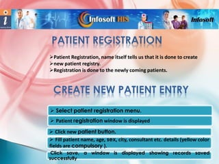 Patient Registration, name itself tells us that it is done to create
new patient registry.
Registration is done to the newly coming patients.

CREATE NEW PATIENT ENTRY
 Select patient registration menu.
 Patient registration window is displayed
 Click new patient button.
 Fill patient name, age, sex, city, consultant etc. details (yellow color
fields are compulsory ).
Click save, a window is displayed showing records saved
successfully

 