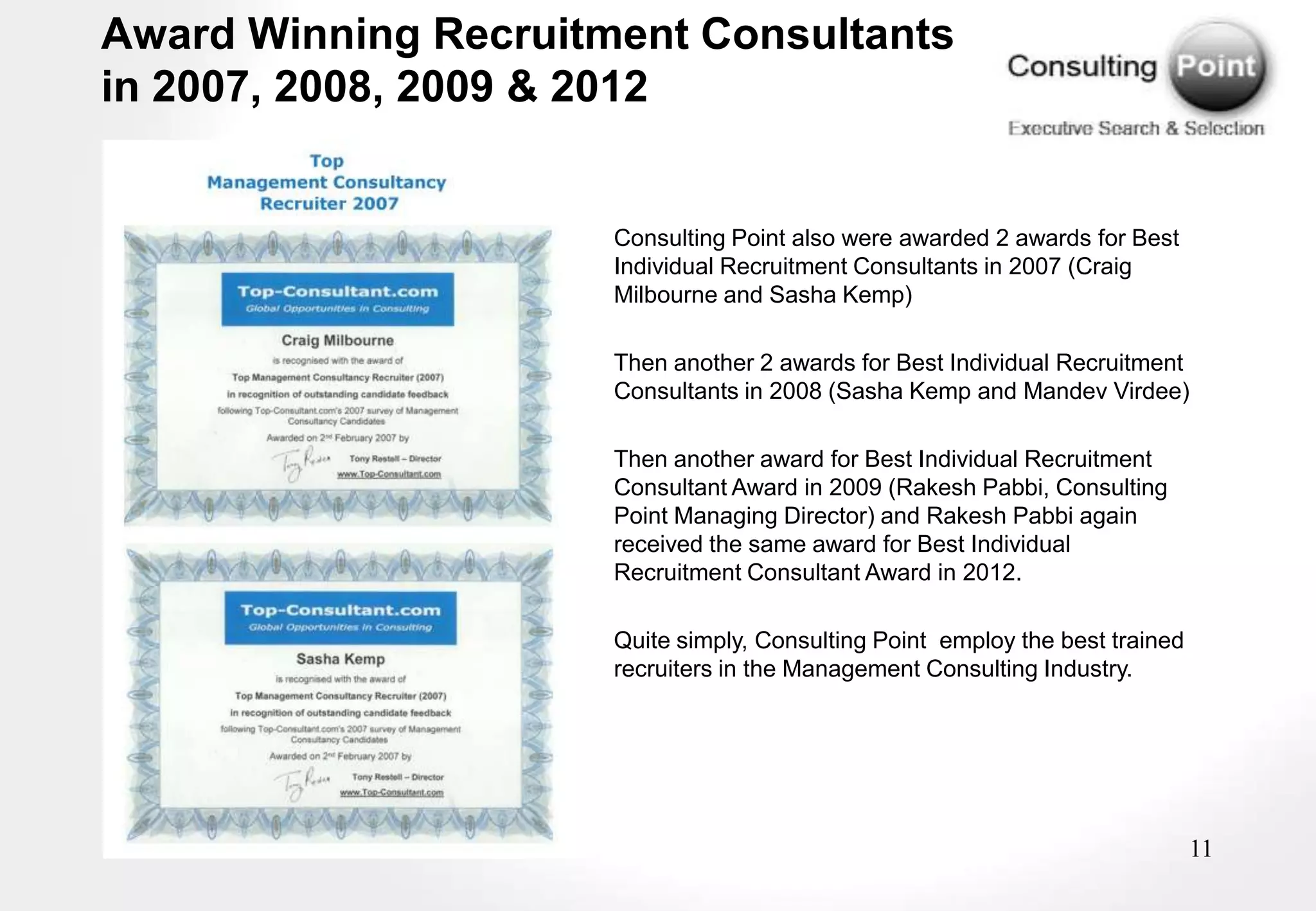 Award Winning Recruitment Consultants
in 2007, 2008, 2009 & 2012


                      Consulting Point also were awarded 2 awards for Best
                      Individual Recruitment Consultants in 2007 (Craig
                      Milbourne and Sasha Kemp)

                      Then another 2 awards for Best Individual Recruitment
                      Consultants in 2008 (Sasha Kemp and Mandev Virdee)

                      Then another award for Best Individual Recruitment
                      Consultant Award in 2009 (Rakesh Pabbi, Consulting
                      Point Managing Director) and Rakesh Pabbi again
                      received the same award for Best Individual
                      Recruitment Consultant Award in 2012.

                      Quite simply, Consulting Point employ the best trained
                      recruiters in the Management Consulting Industry.




                                                                               11
 