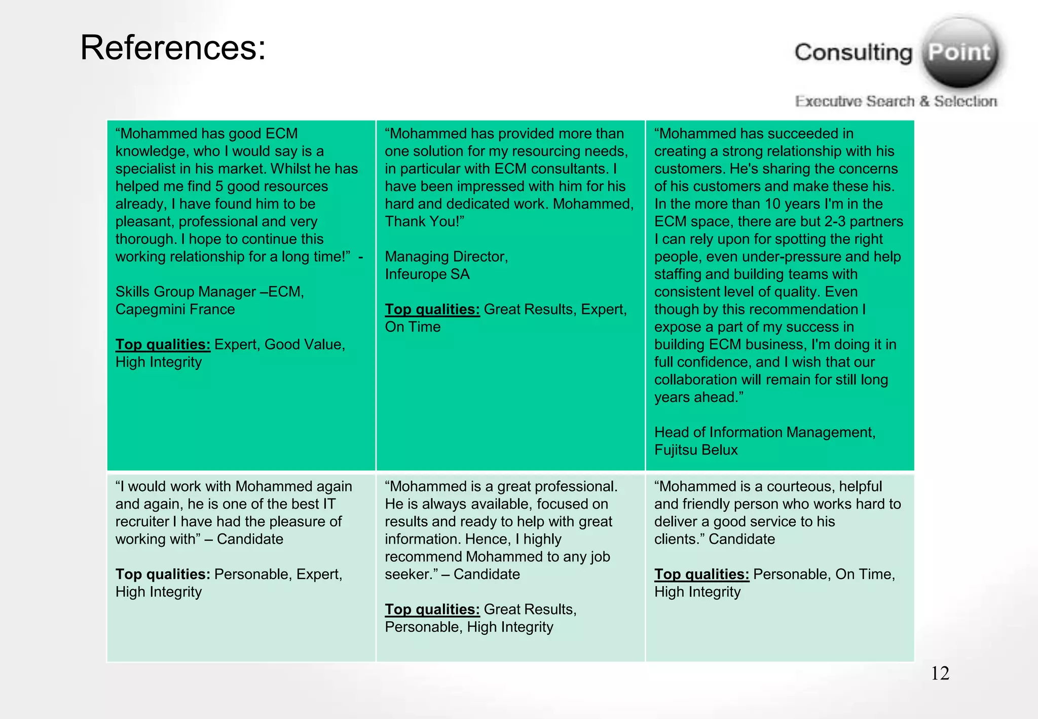 References:

  “Mohammed has good ECM                     “Mohammed has provided more than        “Mohammed has succeeded in
  knowledge, who I would say is a            one solution for my resourcing needs,   creating a strong relationship with his
  specialist in his market. Whilst he has    in particular with ECM consultants. I   customers. He's sharing the concerns
  helped me find 5 good resources            have been impressed with him for his    of his customers and make these his.
  already, I have found him to be            hard and dedicated work. Mohammed,      In the more than 10 years I'm in the
  pleasant, professional and very            Thank You!”                             ECM space, there are but 2-3 partners
  thorough. I hope to continue this                                                  I can rely upon for spotting the right
  working relationship for a long time!” -   Managing Director,                      people, even under-pressure and help
                                             Infeurope SA                            staffing and building teams with
  Skills Group Manager –ECM,                                                         consistent level of quality. Even
  Capegmini France                           Top qualities: Great Results, Expert,   though by this recommendation I
                                             On Time                                 expose a part of my success in
  Top qualities: Expert, Good Value,                                                 building ECM business, I'm doing it in
  High Integrity                                                                     full confidence, and I wish that our
                                                                                     collaboration will remain for still long
                                                                                     years ahead.”

                                                                                     Head of Information Management,
                                                                                     Fujitsu Belux

  “I would work with Mohammed again          “Mohammed is a great professional.      “Mohammed is a courteous, helpful
  and again, he is one of the best IT        He is always available, focused on      and friendly person who works hard to
  recruiter I have had the pleasure of       results and ready to help with great    deliver a good service to his
  working with” – Candidate                  information. Hence, I highly            clients.” Candidate
                                             recommend Mohammed to any job
  Top qualities: Personable, Expert,         seeker.” – Candidate                    Top qualities: Personable, On Time,
  High Integrity                                                                     High Integrity
                                             Top qualities: Great Results,
                                             Personable, High Integrity


                                                                                                                                12
 