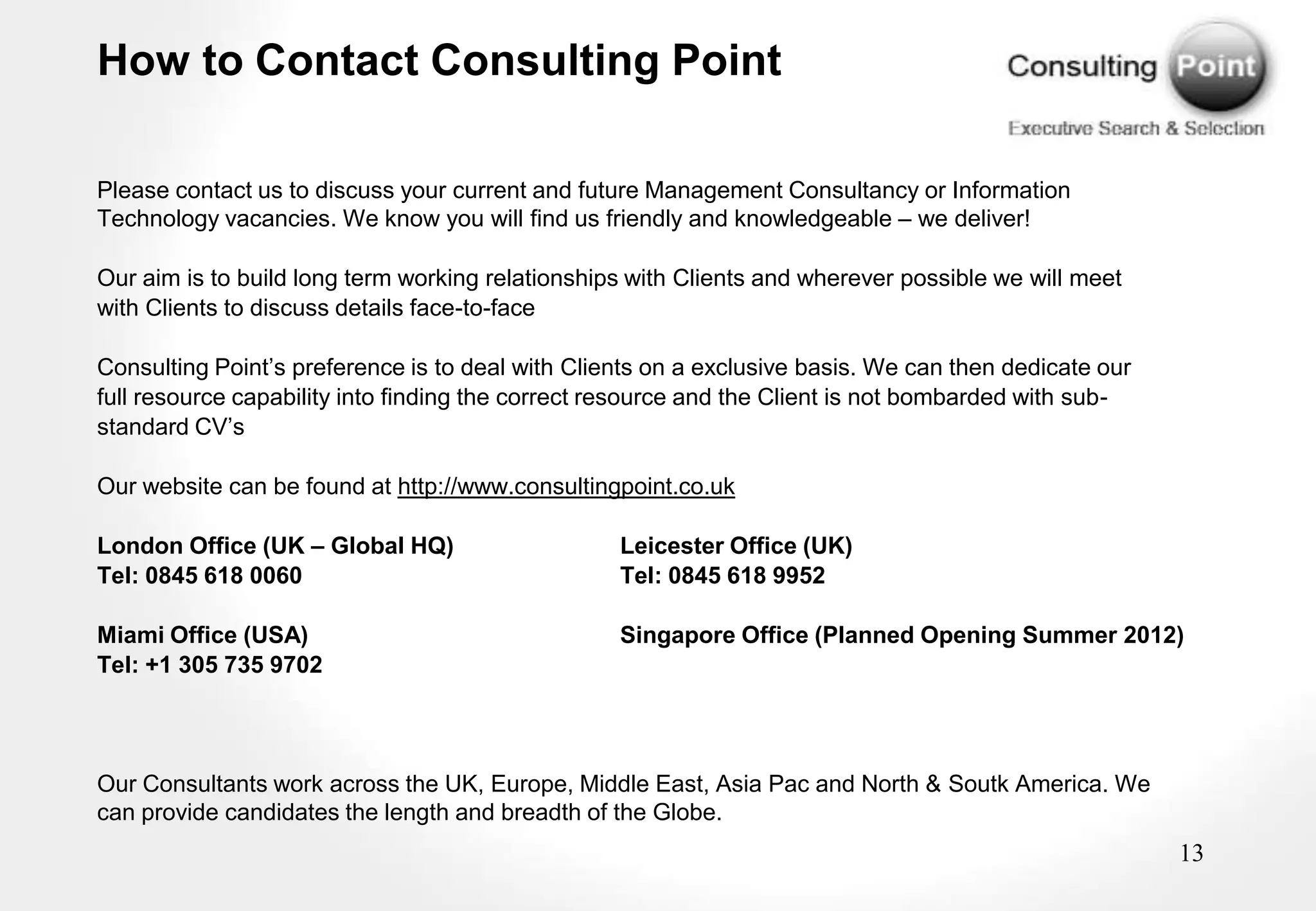 How to Contact Consulting Point

Please contact us to discuss your current and future Management Consultancy or Information
Technology vacancies. We know you will find us friendly and knowledgeable – we deliver!

Our aim is to build long term working relationships with Clients and wherever possible we will meet
with Clients to discuss details face-to-face

Consulting Point‟s preference is to deal with Clients on a exclusive basis. We can then dedicate our
full resource capability into finding the correct resource and the Client is not bombarded with sub-
standard CV‟s

Our website can be found at http://www.consultingpoint.co.uk

London Office (UK – Global HQ)                    Leicester Office (UK)
Tel: 0845 618 0060                                Tel: 0845 618 9952

Miami Office (USA)                                Singapore Office (Planned Opening Summer 2012)
Tel: +1 305 735 9702




Our Consultants work across the UK, Europe, Middle East, Asia Pac and North & Soutk America. We
can provide candidates the length and breadth of the Globe.
                                                                                                       13
 