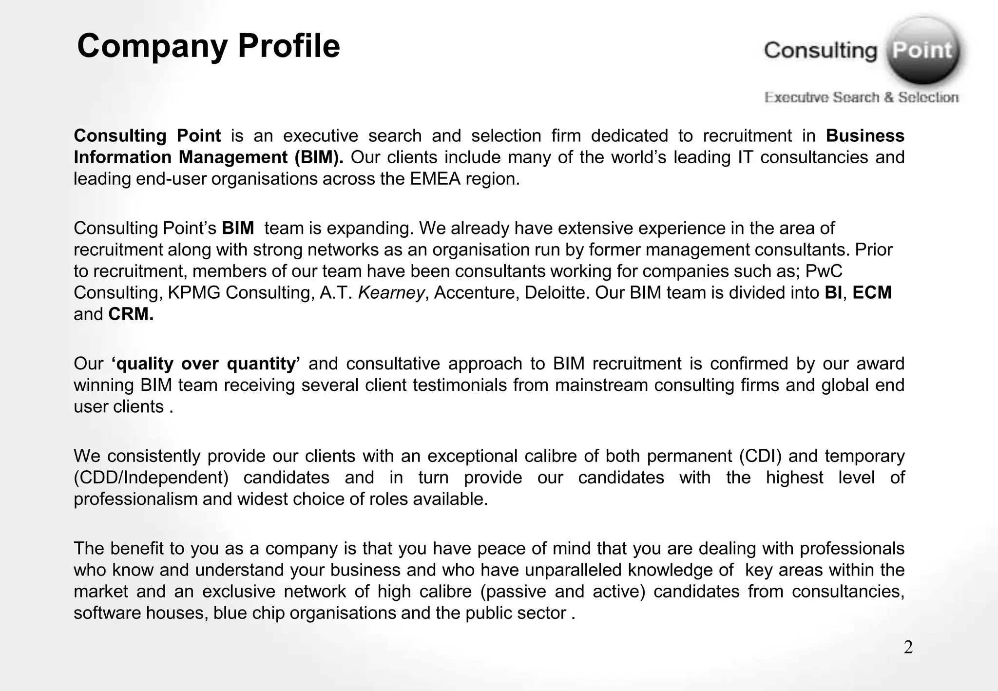 Company Profile

Consulting Point is an executive search and selection firm dedicated to recruitment in Business
Information Management (BIM). Our clients include many of the world‟s leading IT consultancies and
leading end-user organisations across the EMEA region.

Consulting Point‟s BIM team is expanding. We already have extensive experience in the area of
recruitment along with strong networks as an organisation run by former management consultants. Prior
to recruitment, members of our team have been consultants working for companies such as; PwC
Consulting, KPMG Consulting, A.T. Kearney, Accenture, Deloitte. Our BIM team is divided into BI, ECM
and CRM.

Our ‘quality over quantity’ and consultative approach to BIM recruitment is confirmed by our award
winning BIM team receiving several client testimonials from mainstream consulting firms and global end
user clients .

We consistently provide our clients with an exceptional calibre of both permanent (CDI) and temporary
(CDD/Independent) candidates and in turn provide our candidates with the highest level of
professionalism and widest choice of roles available.

The benefit to you as a company is that you have peace of mind that you are dealing with professionals
who know and understand your business and who have unparalleled knowledge of key areas within the
market and an exclusive network of high calibre (passive and active) candidates from consultancies,
software houses, blue chip organisations and the public sector .
                                                                                                        2
 