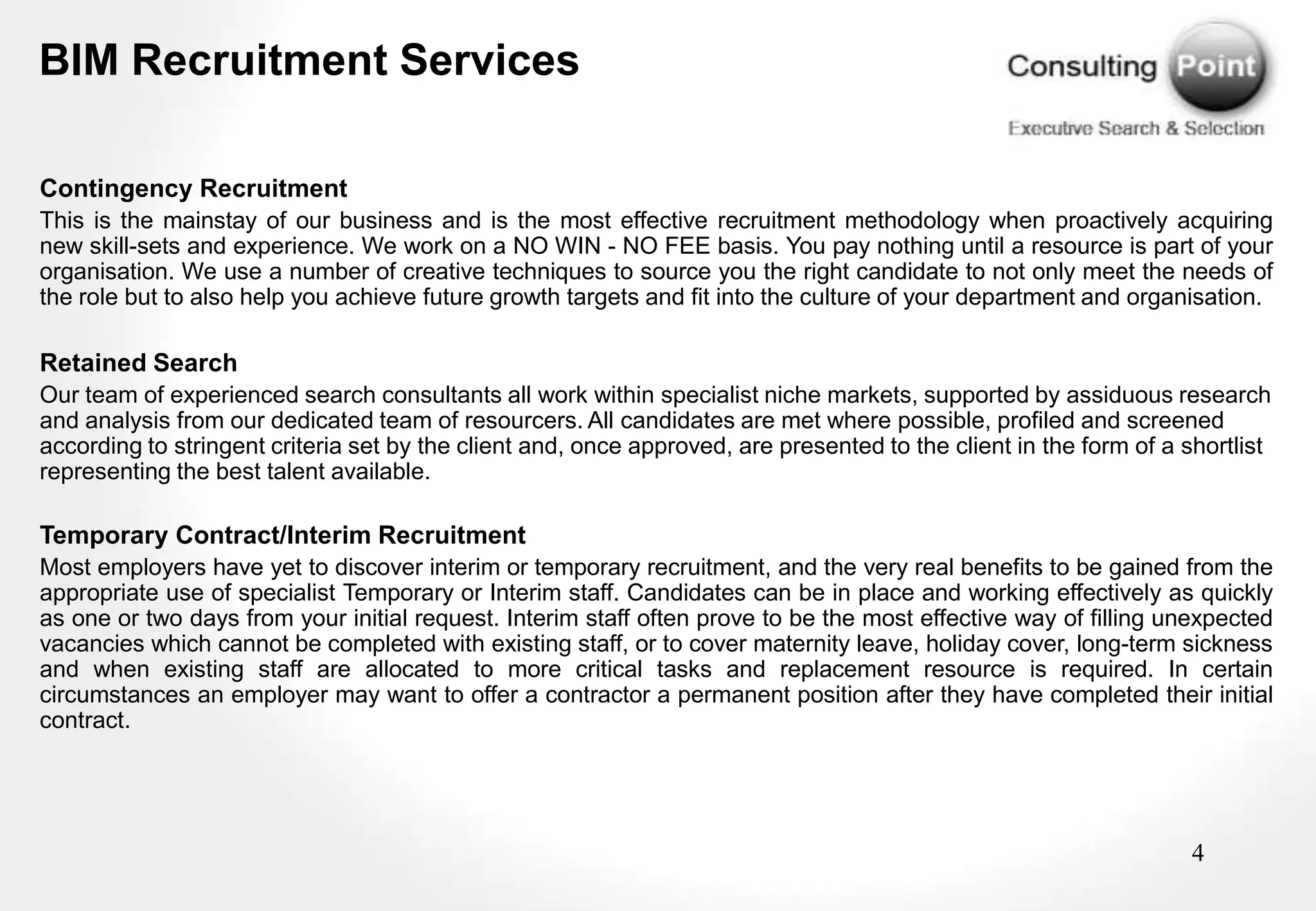 BIM Recruitment Services

Contingency Recruitment
This is the mainstay of our business and is the most effective recruitment methodology when proactively acquiring
new skill-sets and experience. We work on a NO WIN - NO FEE basis. You pay nothing until a resource is part of your
organisation. We use a number of creative techniques to source you the right candidate to not only meet the needs of
the role but to also help you achieve future growth targets and fit into the culture of your department and organisation.

Retained Search
Our team of experienced search consultants all work within specialist niche markets, supported by assiduous research
and analysis from our dedicated team of resourcers. All candidates are met where possible, profiled and screened
according to stringent criteria set by the client and, once approved, are presented to the client in the form of a shortlist
representing the best talent available.

Temporary Contract/Interim Recruitment
Most employers have yet to discover interim or temporary recruitment, and the very real benefits to be gained from the
appropriate use of specialist Temporary or Interim staff. Candidates can be in place and working effectively as quickly
as one or two days from your initial request. Interim staff often prove to be the most effective way of filling unexpected
vacancies which cannot be completed with existing staff, or to cover maternity leave, holiday cover, long-term sickness
and when existing staff are allocated to more critical tasks and replacement resource is required. In certain
circumstances an employer may want to offer a contractor a permanent position after they have completed their initial
contract.




                                                                                                                    4
 