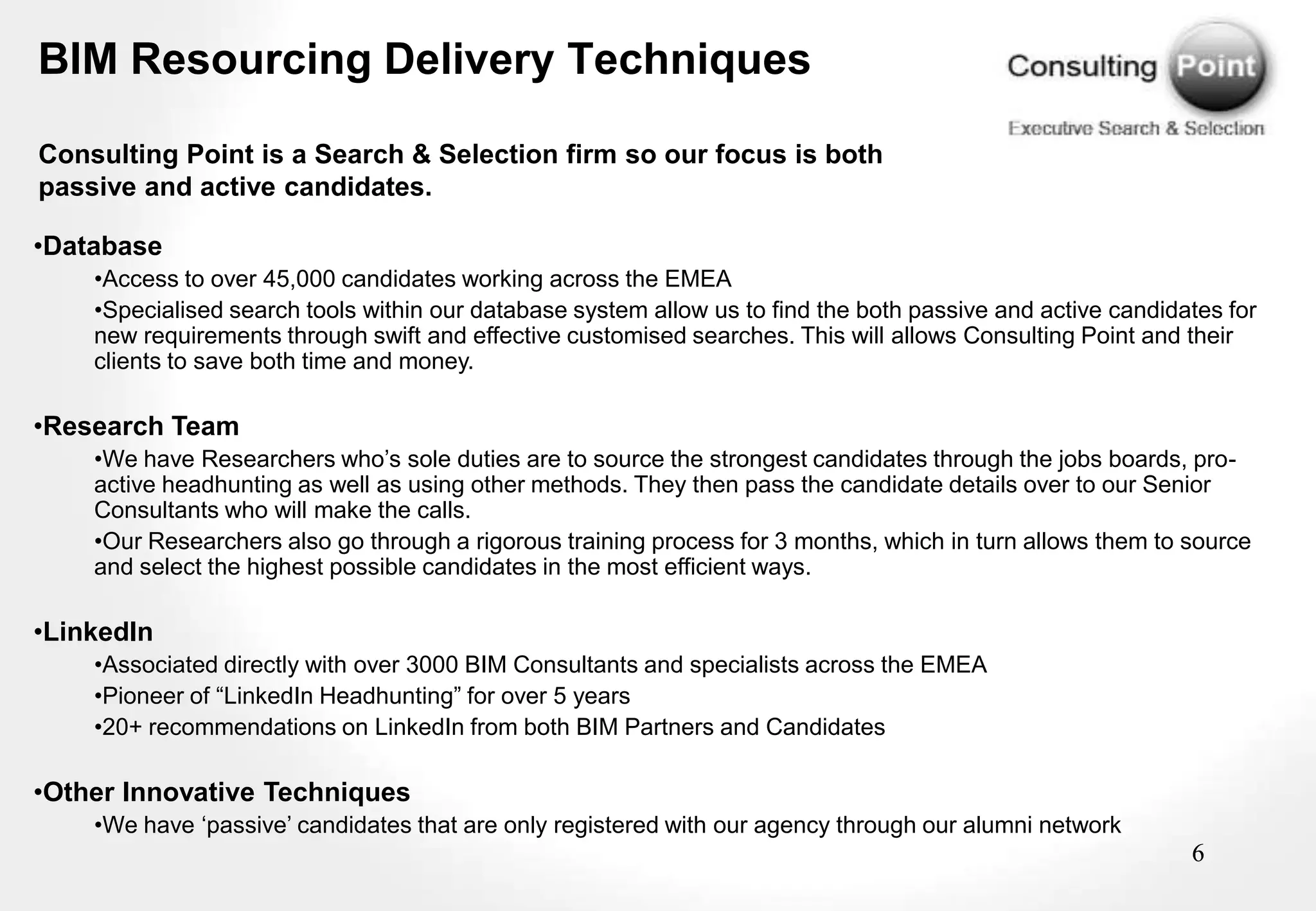 BIM Resourcing Delivery Techniques

Consulting Point is a Search & Selection firm so our focus is both
passive and active candidates.

•Database
    •Access to over 45,000 candidates working across the EMEA
    •Specialised search tools within our database system allow us to find the both passive and active candidates for
    new requirements through swift and effective customised searches. This will allows Consulting Point and their
    clients to save both time and money.

•Research Team
    •We have Researchers who‟s sole duties are to source the strongest candidates through the jobs boards, pro-
    active headhunting as well as using other methods. They then pass the candidate details over to our Senior
    Consultants who will make the calls.
    •Our Researchers also go through a rigorous training process for 3 months, which in turn allows them to source
    and select the highest possible candidates in the most efficient ways.

•LinkedIn
    •Associated directly with over 3000 BIM Consultants and specialists across the EMEA
    •Pioneer of “LinkedIn Headhunting” for over 5 years
    •20+ recommendations on LinkedIn from both BIM Partners and Candidates

•Other Innovative Techniques
    •We have „passive‟ candidates that are only registered with our agency through our alumni network
                                                                                                             6
 