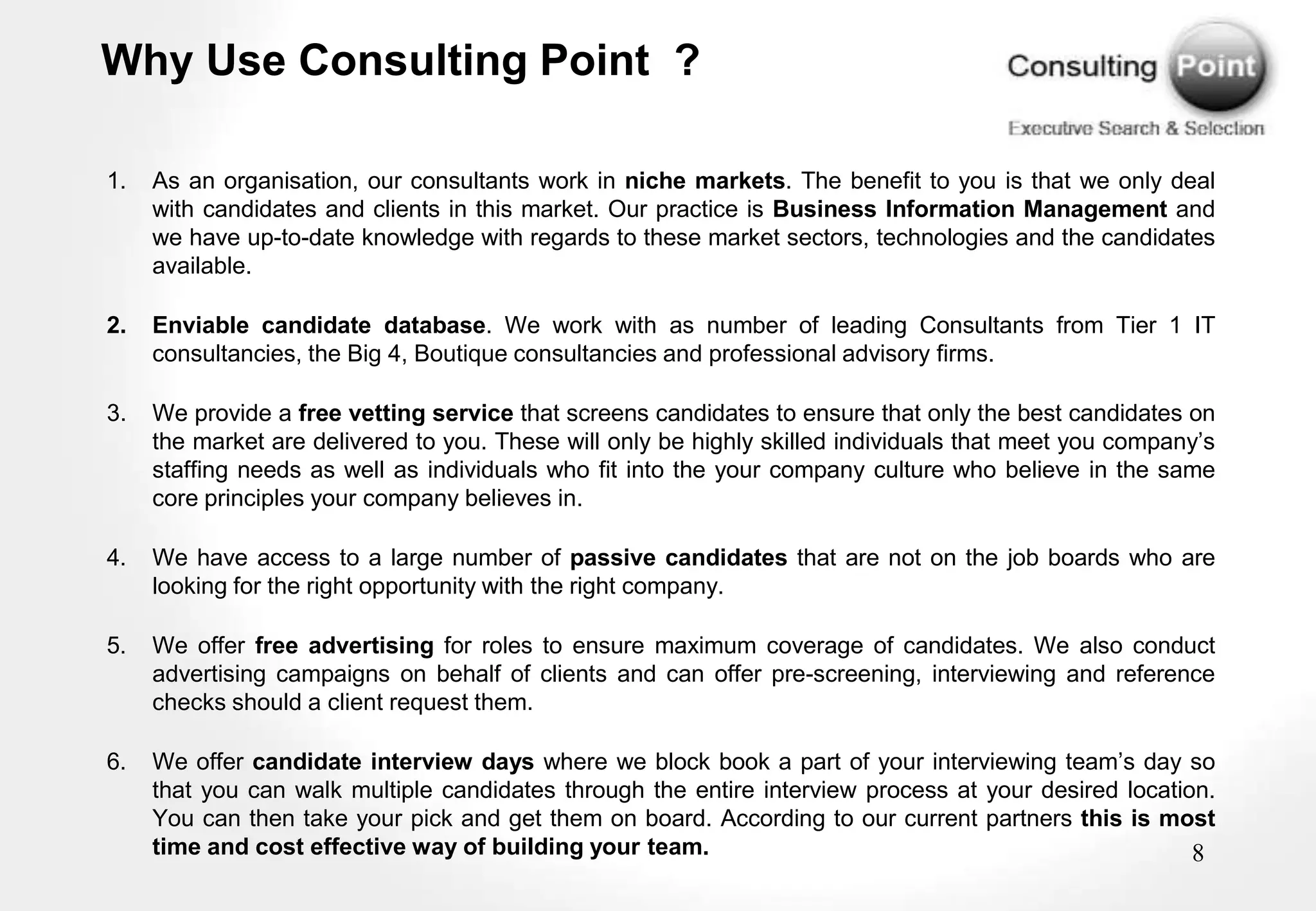 Why Use Consulting Point ?

1.   As an organisation, our consultants work in niche markets. The benefit to you is that we only deal
     with candidates and clients in this market. Our practice is Business Information Management and
     we have up-to-date knowledge with regards to these market sectors, technologies and the candidates
     available.

2.   Enviable candidate database. We work with as number of leading Consultants from Tier 1 IT
     consultancies, the Big 4, Boutique consultancies and professional advisory firms.

3.   We provide a free vetting service that screens candidates to ensure that only the best candidates on
     the market are delivered to you. These will only be highly skilled individuals that meet you company‟s
     staffing needs as well as individuals who fit into the your company culture who believe in the same
     core principles your company believes in.

4.   We have access to a large number of passive candidates that are not on the job boards who are
     looking for the right opportunity with the right company.

5.   We offer free advertising for roles to ensure maximum coverage of candidates. We also conduct
     advertising campaigns on behalf of clients and can offer pre-screening, interviewing and reference
     checks should a client request them.

6.   We offer candidate interview days where we block book a part of your interviewing team‟s day so
     that you can walk multiple candidates through the entire interview process at your desired location.
     You can then take your pick and get them on board. According to our current partners this is most
     time and cost effective way of building your team.                                                8
 