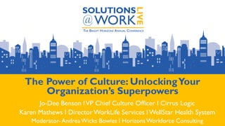 The Power of Culture: UnlockingYour
Organization’s Superpowers
Jo-Dee Benson lVP Chief Culture Officer l Cirrus Logic
Karen Mathews l Director WorkLife Services l WellStar Health System
Moderator- AndreaWicks Bowles l HorizonsWorkforce Consulting
 